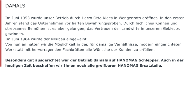 DAMALS  Im Juni 1953 wurde unser Betrieb durch Herrn Otto Klees in Wengenroth erffnet. In den ersten Jahren stand das Unternehmen vor harten Bewhrungsproben. Durch fachliches Knnen und strebsames Bemhen ist es aber gelungen, das Vertrauen der Landwirte in unserem Gebiet zu gewinnen.  Im Juni 1964 wurde der Neubau eingeweiht.  Von nun an hatten wir die Mglichkeit in der, fr damalige Verhltnisse, modern eingerichteten Werkstatt mit hervorragenden Fachkrften alle Wnsche der Kunden zu erfllen.    Besonders gut ausgerichtet war der Betrieb damals auf HANOMAG Schlepper. Auch in der heutigen Zeit beschaffen wir Ihnen noch alle greifbaren HANOMAG Ersatzteile.