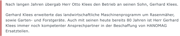 Nach langen Jahren übergab Herr Otto Klees den Betrieb an seinen Sohn, Gerhard Klees.   Gerhard Klees erweiterte das landwirtschaftliche Maschinenprogramm um Rasenmäher, sowie Garten- und Forstgeräte. Auch mit seinen heute bereits 80 Jahren ist Herr Gerhard Klees immer noch kompetenter Ansprechpartner in der Beschaffung von HANOMAG Ersatzteilen.