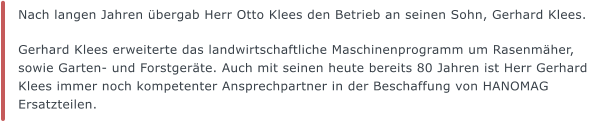 Nach langen Jahren bergab Herr Otto Klees den Betrieb an seinen Sohn, Gerhard Klees.   Gerhard Klees erweiterte das landwirtschaftliche Maschinenprogramm um Rasenmher, sowie Garten- und Forstgerte. Auch mit seinen heute bereits 80 Jahren ist Herr Gerhard Klees immer noch kompetenter Ansprechpartner in der Beschaffung von HANOMAG Ersatzteilen.